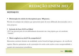 DESTAQUES
Diminuição do critério de discrepância para 100 pontos.
Previsão de anulação das redações que apresentem parte do texto deliberada desconectadas com o
tema proposto.
Inclusão do Item 14.9.5 no Edital
14.9.5 que apresente parte de texto deliberadamente desconectada com o tema proposto, que será considerada
“Anulada”.
Maior exigência no nível 5 da competência I
Demonstra excelente domínio da modalidade escrita formal da língua portuguesa e de escolha de
registro. Desvios gramaticais ou de convenções de escrita serão aceitos como excepcionalidade e
quando não caracterizem reincidência.
REDAÇÃO ENEM 2013
 