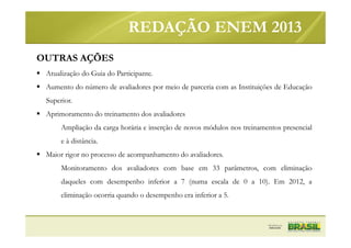 OUTRAS AÇÕES
Atualização do Guia do Participante.
Aumento do número de avaliadores por meio de parceria com as Instituições de Educação
Superior.
Aprimoramento do treinamento dos avaliadores
Ampliação da carga horária e inserção de novos módulos nos treinamentos presencial
e à distância.
Maior rigor no processo de acompanhamento do avaliadores.
Monitoramento dos avaliadores com base em 33 parâmetros, com eliminação
daqueles com desempenho inferior a 7 (numa escala de 0 a 10). Em 2012, a
eliminação ocorria quando o desempenho era inferior a 5.
REDAÇÃO ENEM 2013
 