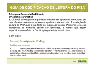 GUIA DE CODIFICAÇÃO DE LEITURA DO PISA
Princípios Gerais da Codificação
Ortografia e gramática
8. Os erros de ortografia e gramática deverão ser ignorados até o ponto em
que não obscureçam seriamente o significado da resposta. A avaliação de
Leitura do PISA não é um teste de expressão escrita. Pequenos erros na
transcrição de números devem ser ignorados, a menos que sejam
especificados no Guia de Codificação para determinado item.
E em inglês:
 