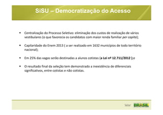 SiSU – Democratização do Acesso
Centralização do Processo Seletivo: eliminação dos custos de realização de vários
vestibulares (o que favorecia os candidatos com maior renda familiar per capita);
Capilaridade do Enem 2013 ( a ser realizado em 1632 municípios de todo território
nacional);
Em 25% das vagas serão destinadas a alunos cotistas (a Lei nº 12.711/2012 );e
O resultado final da seleção tem demonstrado a inexistência de diferenciais
significativos, entre cotistas e não cotistas.
 