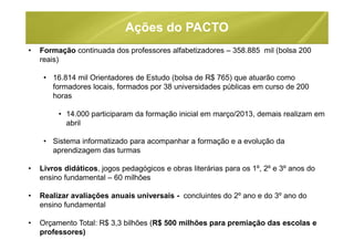 Ações do PACTO
• Formação continuada dos professores alfabetizadores – 358.885 mil (bolsa 200
reais)
• 16.814 mil Orientadores de Estudo (bolsa de R$ 765) que atuarão como
formadores locais, formados por 38 universidades públicas em curso de 200
horas
• 14.000 participaram da formação inicial em março/2013, demais realizam em
abril
• Sistema informatizado para acompanhar a formação e a evolução da
aprendizagem das turmas
• Livros didáticos, jogos pedagógicos e obras literárias para os 1º, 2º e 3º anos do
ensino fundamental – 60 milhões
• Realizar avaliações anuais universais - concluintes do 2º ano e do 3º ano do
ensino fundamental
• Orçamento Total: R$ 3,3 bilhões (R$ 500 milhões para premiação das escolas e
professores)
 