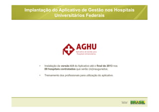 • Instalação da versão 4.0 do Aplicativo até o final de 2013 nos
09 hospitais contratados que serão (re)inaugurados;
• Treinamento dos profissionais para utilização do aplicativo.
Implantação do Aplicativo de Gestão nos Hospitais
Universitários Federais
 