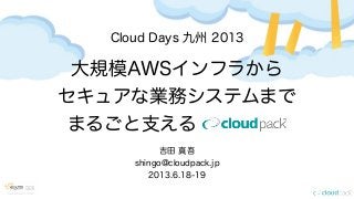 Cloud Days 九州 2013
大規模AWSインフラから
セキュアな業務システムまで
まるごと支えるcloudpack
吉田 真吾
shingo@cloudpack.jp
2013.6.18-19
 