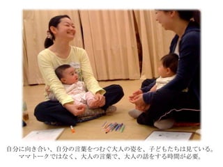 自分に向き合い、自分の言葉をつむぐ大人の姿を、子どもたちは見ている。
ママトークではなく、大人の言葉で、大人の話をする時間が必要。
 