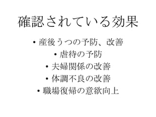 確認されている効果
• 産後うつの予防、改善
• 虐待の予防
• 夫婦関係の改善
• 体調不良の改善
• 職場復帰の意欲向上
 