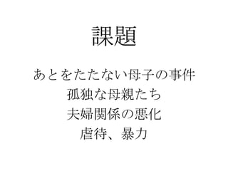 課題
あとをたたない母子の事件
孤独な母親たち
夫婦関係の悪化
虐待、暴力
 