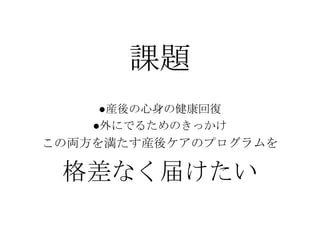 課題
●産後の心身の健康回復
●外にでるためのきっかけ
この両方を満たす産後ケアのプログラムを
格差なく届けたい
 