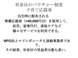 杉並区のバウチャー制度
子育て応援券
出生時に配布される
無償応援券（=40,000円分）を使用して、
託児、家事代行、産後ケアなど
様々なサービスを利用できる。
NPO法人マドレボニータも登録事業者であ
り、
その結果、杉並区の受益者は最も多い。
 