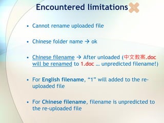 Encountered limitations
• Cannot rename uploaded file
• Chinese folder name  ok
• Chinese filename  After unloaded (中文教案.doc
will be renamed to 1.doc … unpredicted filename!)
• For English filename, “1” will added to the re-
uploaded file
• For Chinese filename, filename is unpredicted to
the re-uploaded file
 
