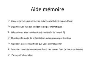 Aide mémoire
 Un agrégateur vous permet de suivre autant de sites que désirés
 Organisez vos flux par catégories ou par thématiques
 Sélectionnez avec soin les sites ( suis-je sûr de revenir ?)
 Choisissez le mode de présentation qui vous convient le mieux
 Taguez et classez les articles que vous désirez garder

 Consultez quotidiennement vos flux à des heures fixes (le matin ou le soir)
 Partagez l’information

 