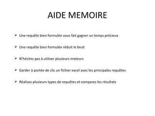 AIDE MEMOIRE
 Une requête bien formulée vous fait gagner un temps précieux
 Une requête bien formulée réduit le bruit
 N’hésitez pas à utiliser plusieurs moteurs
 Garder à portée de clic un fichier excel avec les principales requêtes
 Réalisez plusieurs types de requêtes et comparez les résultats

 