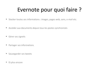 Evernote pour quoi faire ?
• Stocker toutes ses informations : images, pages web, sons, e-mail
etc.
• Accéder aux documents depuis tous les postes synchronisés
• Gérer ses signets
• Partager ses informations
• Sauvegarder ses tweets
• Et plus encore

 
