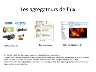 Les agrégateurs de flux

Sur PC ou Mac

Dans outlook

Dans un agrégateur

RSS signifie « Rich Site Summary » ou encore « Really Simple Syndication ».
Il s’agit d’un code standard dérivé du XML qui permet de répertorier brièvement les dernières actualités publiées
sur un site Web. A chaque fois qu’une nouvelle information est mise en ligne, le fichier RSS se met
automatiquement à jour. Et ce soit au travers de vos favoris (Mozilla), d’un logiciel agrégateur d’information ou via
un outil de personnalisation.

 