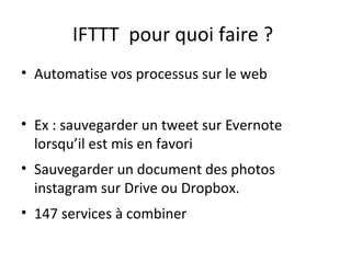 IFTTT pour quoi faire ?
• Automatise vos processus sur le web
• Ex : sauvegarder un tweet sur Evernote
lorsqu’il est mis en favori
• Sauvegarder un document des photos
instagram sur Drive ou Dropbox.
• 147 services à combiner

 
