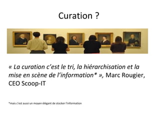 Curation ?

« La curation c’est le tri, la hiérarchisation et la
mise en scène de l’information* », Marc
Rougier, CEO Scoop-IT
*mais c’est aussi un moyen élégant de stocker l’information

 