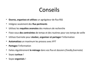Conseils
•
•
•
•
•
•
•
•
•
•

Ouvrez, organisez et utilisez un agrégateur de flux RSS
Intégrez seulement des flux pertinents
Utilisez les requêtes avancées des moteurs de recherche
Fixez-vous des contraintes de temps et des routines pour vos temps
de veille
Utilisez Evernote pour stocker, organiser et partager l’information
Automatisez un maximum les process avec IFFT
Partagez l’information
Faites régulièrement le ménage dans vos flux et dossiers
(Feedly,Evernote)
Soyez curieux !
Soyez organisés !

 