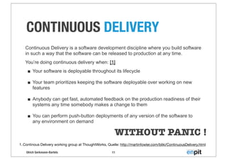 Ulrich Gerkmann-Bartels
CONTINUOUS DELIVERY
11
1. Continous Delivery working group at ThoughtWorks, Quelle: http://martinfowler.com/bliki/ContinuousDelivery.html
Continuous Delivery is a software development discipline where you build software
in such a way that the software can be released to production at any time.
You’re doing continuous delivery when: [1]
■ Your software is deployable throughout its lifecycle
■ Your team prioritizes keeping the software deployable over working on new
features
■ Anybody can get fast, automated feedback on the production readiness of their
systems any time somebody makes a change to them
■ You can perform push-button deployments of any version of the software to
any environment on demand
WITHOUT PANIC !
 