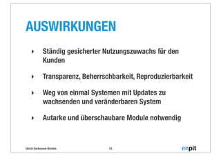 Ulrich Gerkmann-Bartels
AUSWIRKUNGEN
‣ Ständig gesicherter Nutzungszuwachs für den
Kunden
‣ Transparenz, Beherrschbarkeit, Reproduzierbarkeit
‣ Weg von einmal Systemen mit Updates zu
wachsenden und veränderbaren System
‣ Autarke und überschaubare Module notwendig
15
 