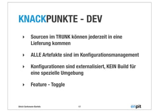 Ulrich Gerkmann-Bartels
KNACKPUNKTE - DEV
‣ Sourcen im TRUNK können jederzeit in eine
Lieferung kommen
‣ ALLE Artefakte sind im Konﬁgurationsmanagement
‣ Konﬁgurationen sind externalisiert, KEIN Build für
eine spezielle Umgebung
‣ Feature - Toggle
17
 