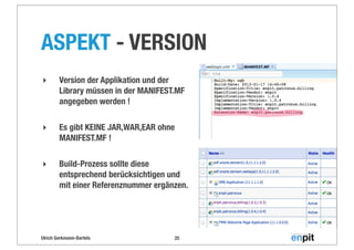 Ulrich Gerkmann-Bartels
ASPEKT - VERSION
25
‣ Version der Applikation und der
Library müssen in der MANIFEST.MF
angegeben werden !
‣ Es gibt KEINE JAR,WAR,EAR ohne
MANIFEST.MF !
‣ Build-Prozess sollte diese
entsprechend berücksichtigen und
mit einer Referenznummer ergänzen.
 