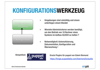 Ulrich Gerkmann-Bartels
Konﬁgurations-
werkzeug
KONFIGURATIONSWERKZEUG
Konﬁguration
‣ Umgebungen sind vielzählig und einem
unterliegen einem Wandel
‣ Wieviele Administratoren werden benötigt,
um den Betrieb von 10 Rechner eines
Systems im Aufbau GLEICH zu halten ?
‣ Notwendigkeit: Automatisierung,
Dokumentation, Konﬁguration und
Überwachung !
Beispieltool:
https://forge.puppetlabs.com/biemond/orautils
Oracle PlugIns für puppet von Edwin Biemond
 