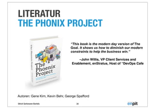 Ulrich Gerkmann-Bartels
LITERATUR
THE PHONIX PROJECT
34
Autoren: Gene Kim, Kevin Behr, George Spaﬀord
“This book is the modern day version of The
Goal. It shows us how to diminish our modern
constraints to help the business win.”
–John Willis, VP Client Services and
Enablement, enStratus, Host of “DevOps Cafe
 