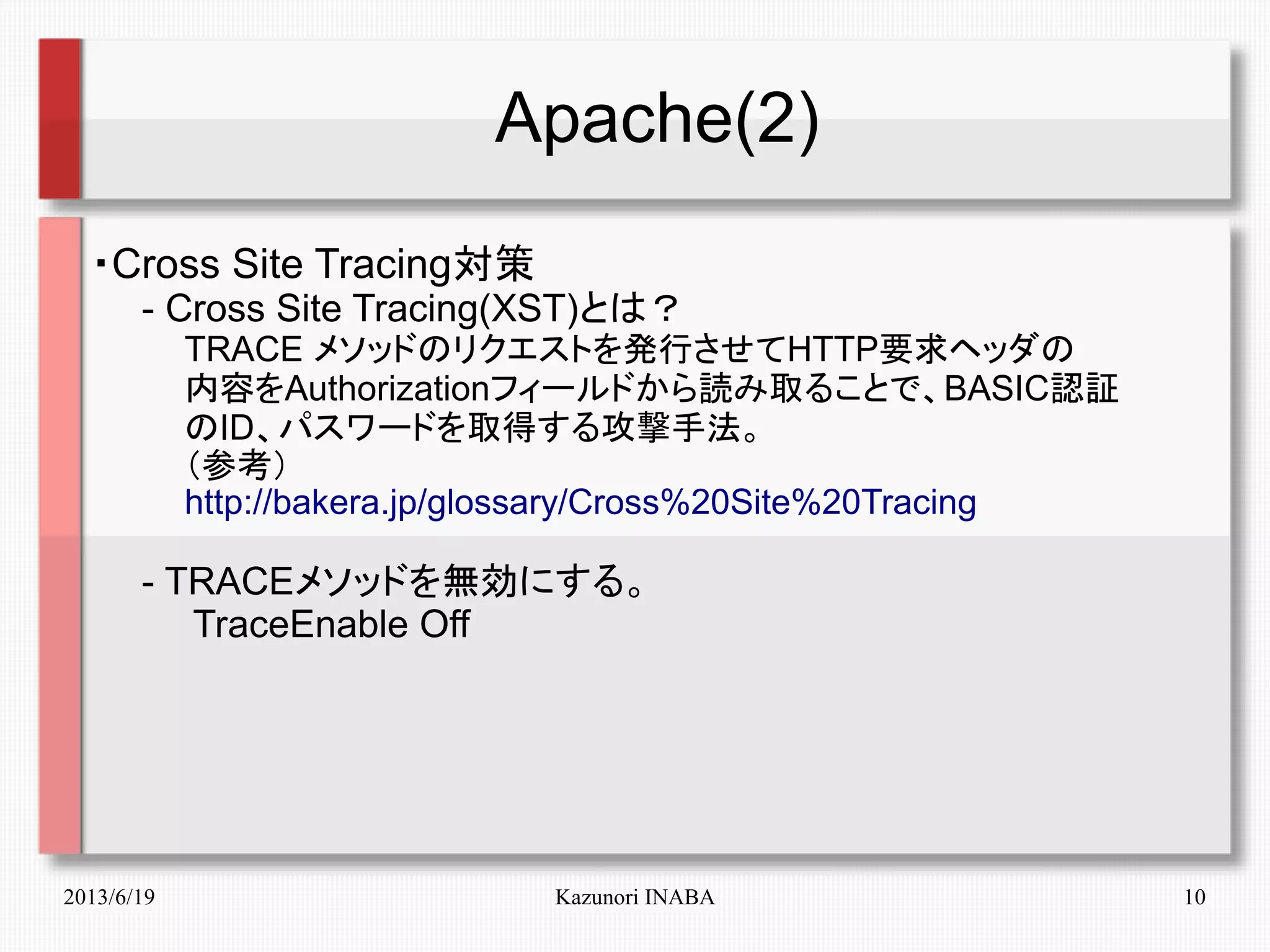 2013/6/19 Kazunori INABA 10
Apache(2)
・Cross Site Tracing対策
　　- Cross Site Tracing(XST)とは？
　　　　TRACE メソッドのリクエストを発行させてHTTP要求ヘッダの
　　　　内容をAuthorizationフィールドから読み取ることで、BASIC認証
　　　　のID、パスワードを取得する攻撃手法。
　　　　（参考）
　　　　http://bakera.jp/glossary/Cross%20Site%20Tracing
　　- TRACEメソッドを無効にする。
　　　　TraceEnable Off
 