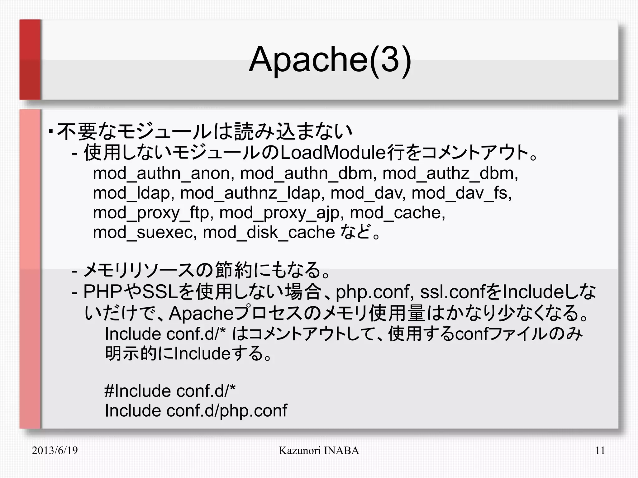 2013/6/19 Kazunori INABA 11
Apache(3)
・不要なモジュールは読み込まない
　　- 使用しないモジュールのLoadModule行をコメントアウト。
　　　　mod_authn_anon, mod_authn_dbm, mod_authz_dbm,
　　　　mod_ldap, mod_authnz_ldap, mod_dav, mod_dav_fs,
　　　　mod_proxy_ftp, mod_proxy_ajp, mod_cache,
　　　　mod_suexec, mod_disk_cache など。
　　- メモリリソースの節約にもなる。
　　- PHPやSSLを使用しない場合、php.conf, ssl.confをIncludeしな
　　　いだけで、Apacheプロセスのメモリ使用量はかなり少なくなる。
　　　　　Include conf.d/* はコメントアウトして、使用するconfファイルのみ
　　　　　明示的にIncludeする。
　　　　　#Include conf.d/*
　　　　　Include conf.d/php.conf
 
