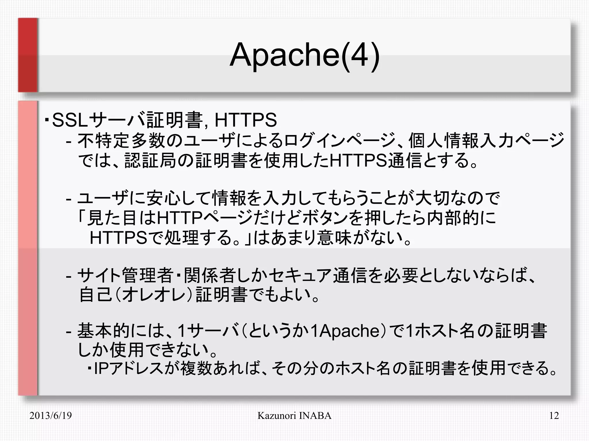 2013/6/19 Kazunori INABA 12
Apache(4)
・SSLサーバ証明書, HTTPS
　　- 不特定多数のユーザによるログインページ、個人情報入力ページ
　　　では、認証局の証明書を使用したHTTPS通信とする。
　　- ユーザに安心して情報を入力してもらうことが大切なので
　　　「見た目はHTTPページだけどボタンを押したら内部的に
　　　　HTTPSで処理する。」はあまり意味がない。
　　- サイト管理者・関係者しかセキュア通信を必要としないならば、
　　　自己（オレオレ）証明書でもよい。
　　- 基本的には、1サーバ（というか1Apache）で1ホスト名の証明書
　　　しか使用できない。
　　　　・IPアドレスが複数あれば、その分のホスト名の証明書を使用できる。
 