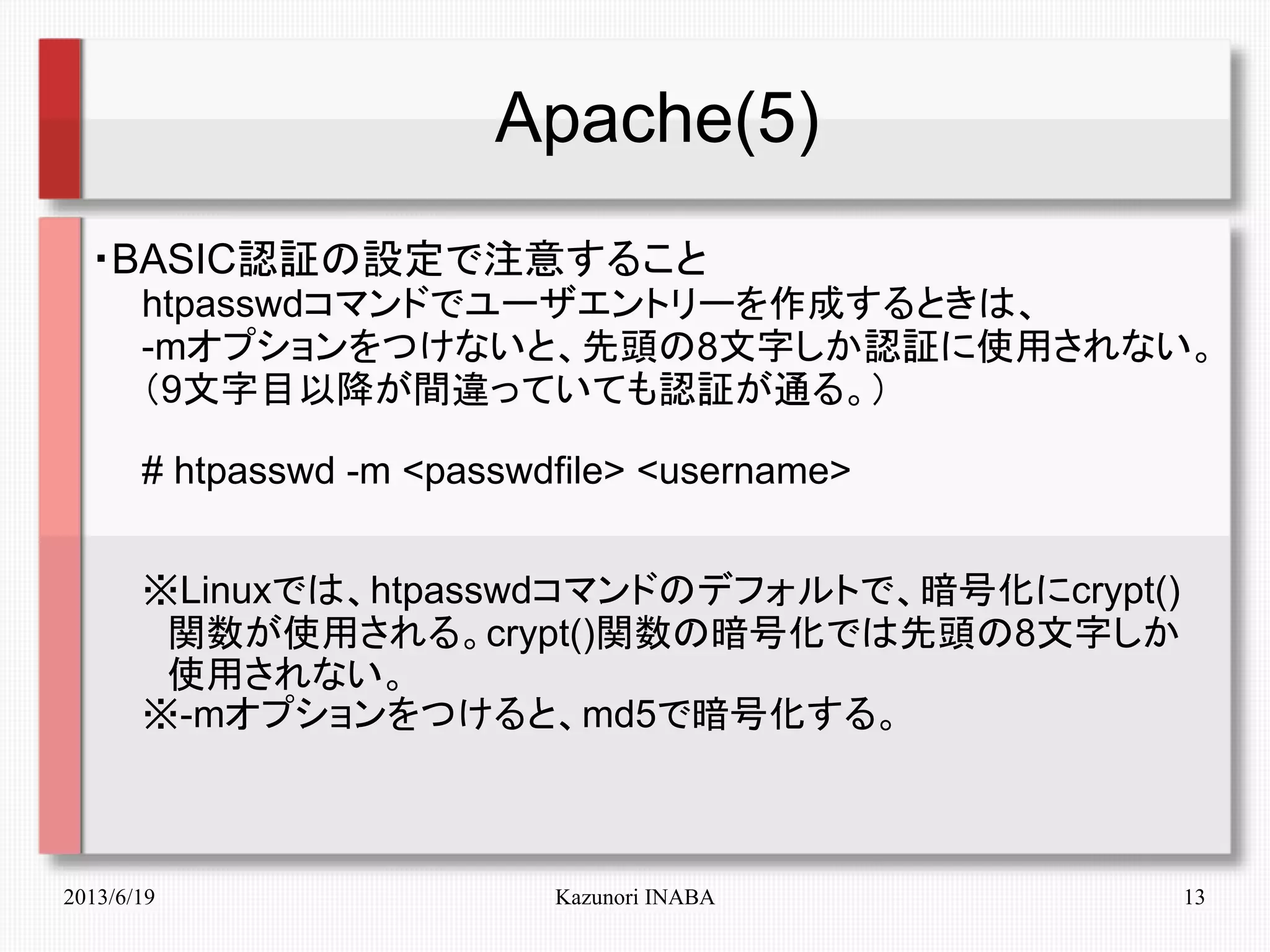 2013/6/19 Kazunori INABA 13
Apache(5)
・BASIC認証の設定で注意すること
　　htpasswdコマンドでユーザエントリーを作成するときは、
　　-mオプションをつけないと、先頭の8文字しか認証に使用されない。
　　（9文字目以降が間違っていても認証が通る。）
　　# htpasswd -m <passwdfile> <username>
　　※Linuxでは、htpasswdコマンドのデフォルトで、暗号化にcrypt()
　　　関数が使用される。crypt()関数の暗号化では先頭の8文字しか
　　　使用されない。
　　※-mオプションをつけると、md5で暗号化する。
 
