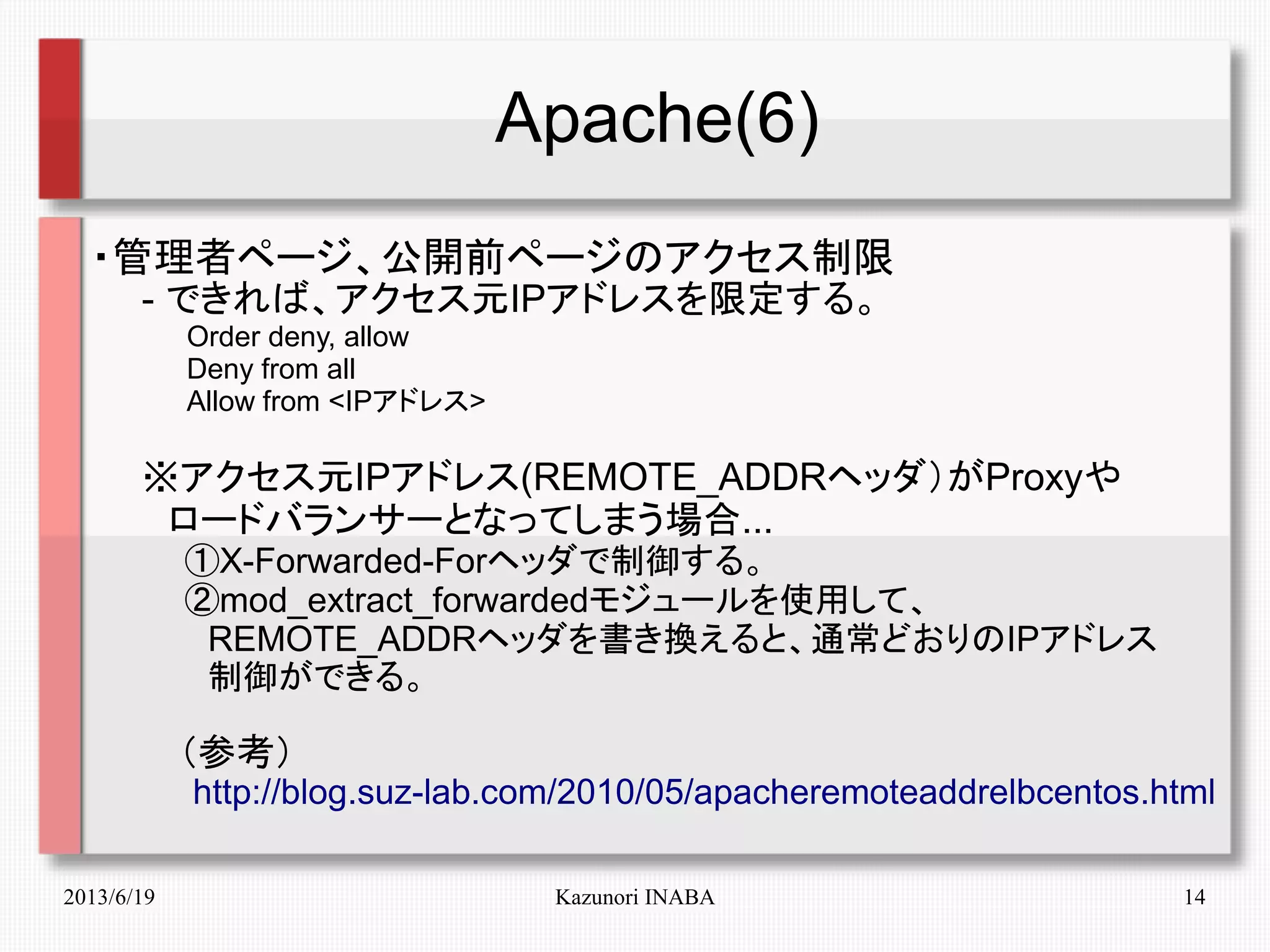 2013/6/19 Kazunori INABA 14
Apache(6)
・管理者ページ、公開前ページのアクセス制限
　　- できれば、アクセス元IPアドレスを限定する。
　　　　　Order deny, allow
　　　　　Deny from all
　　　　　Allow from <IPアドレス>
　　※アクセス元IPアドレス(REMOTE_ADDRヘッダ）がProxyや
　　　ロードバランサーとなってしまう場合...
　　　　①X-Forwarded-Forヘッダで制御する。
　　　　②mod_extract_forwardedモジュールを使用して、
　　　　　REMOTE_ADDRヘッダを書き換えると、通常どおりのIPアドレス
　　　　　制御ができる。
　　　（参考）
　　　　http://blog.suz-lab.com/2010/05/apacheremoteaddrelbcentos.html
 