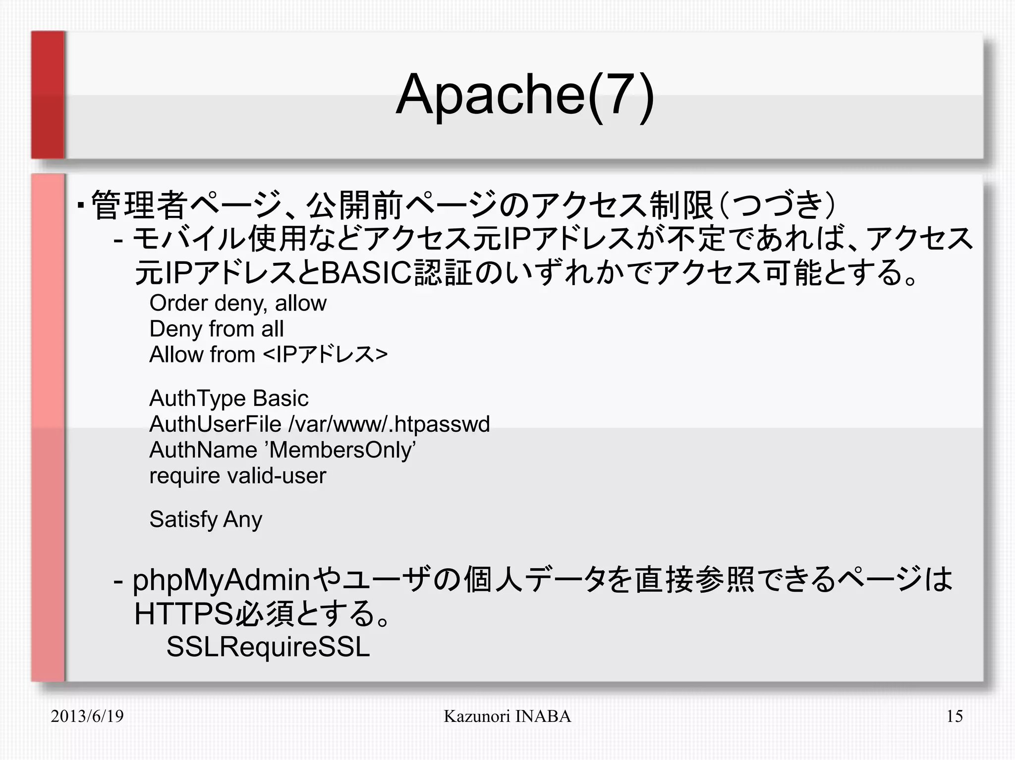2013/6/19 Kazunori INABA 15
Apache(7)
・管理者ページ、公開前ページのアクセス制限（つづき）
　　- モバイル使用などアクセス元IPアドレスが不定であれば、アクセス
　　　元IPアドレスとBASIC認証のいずれかでアクセス可能とする。
　　　　　Order deny, allow
　　　　　Deny from all
　　　　　Allow from <IPアドレス>
　　　　　AuthType Basic
　　　　　AuthUserFile /var/www/.htpasswd
　　　　　AuthName ’MembersOnly’
　　　　　require valid-user
　　　　　Satisfy Any
　　- phpMyAdminやユーザの個人データを直接参照できるページは
　　　HTTPS必須とする。
　　　　　SSLRequireSSL
 