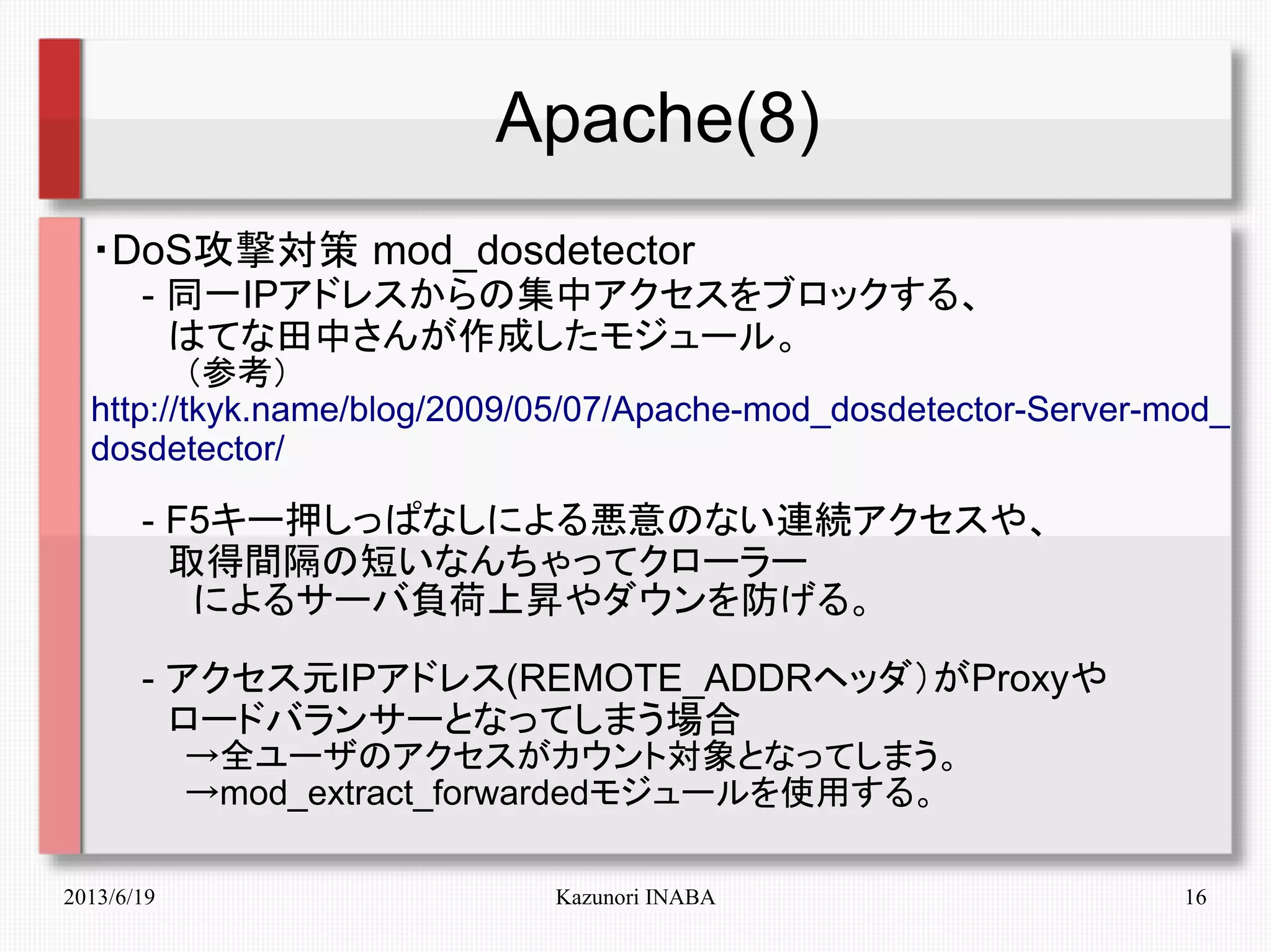 2013/6/19 Kazunori INABA 16
Apache(8)
・DoS攻撃対策 mod_dosdetector
　　- 同一IPアドレスからの集中アクセスをブロックする、
　　　はてな田中さんが作成したモジュール。
　　　　（参考）
http://tkyk.name/blog/2009/05/07/Apache-mod_dosdetector-Server-mod_
dosdetector/
　　- F5キー押しっぱなしによる悪意のない連続アクセスや、
　　　取得間隔の短いなんちゃってクローラー
　　　　によるサーバ負荷上昇やダウンを防げる。
　　- アクセス元IPアドレス(REMOTE_ADDRヘッダ）がProxyや
　　　ロードバランサーとなってしまう場合
　　　　→全ユーザのアクセスがカウント対象となってしまう。
　　　　→mod_extract_forwardedモジュールを使用する。
 