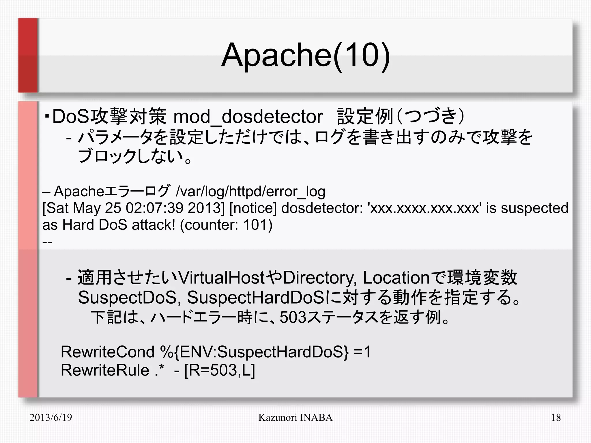 2013/6/19 Kazunori INABA 18
Apache(10)
・DoS攻撃対策 mod_dosdetector　設定例（つづき）
　　- パラメータを設定しただけでは、ログを書き出すのみで攻撃を
　　　ブロックしない。
– Apacheエラーログ /var/log/httpd/error_log
[Sat May 25 02:07:39 2013] [notice] dosdetector: 'xxx.xxxx.xxx.xxx' is suspected
as Hard DoS attack! (counter: 101)
--
　　- 適用させたいVirtualHostやDirectory, Locationで環境変数
　　　SuspectDoS, SuspectHardDoSに対する動作を指定する。
　　　　下記は、ハードエラー時に、503ステータスを返す例。
RewriteCond %{ENV:SuspectHardDoS} =1
RewriteRule .* - [R=503,L]
 