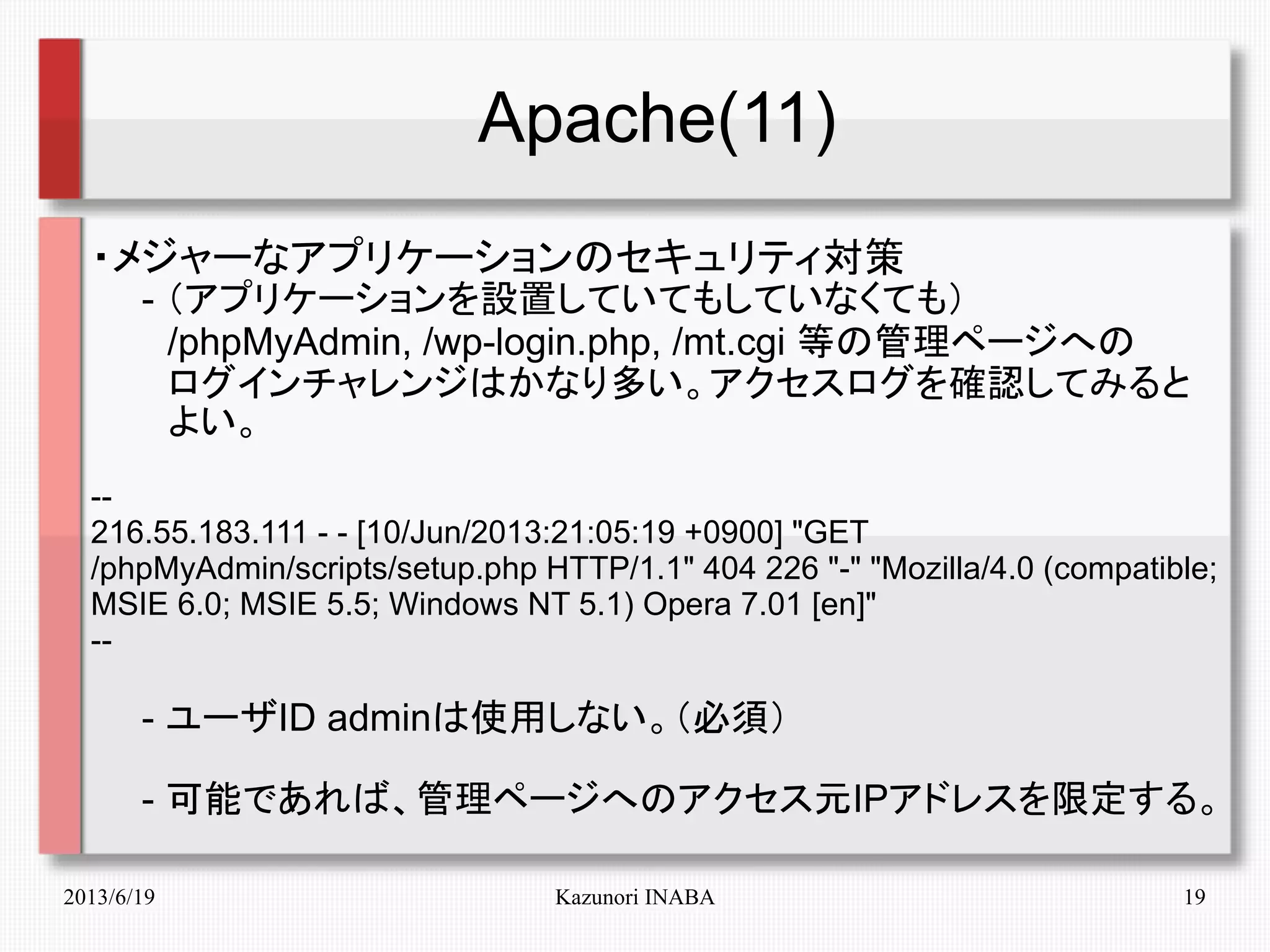 2013/6/19 Kazunori INABA 19
Apache(11)
・メジャーなアプリケーションのセキュリティ対策
　　- （アプリケーションを設置していてもしていなくても）
　　　/phpMyAdmin, /wp-login.php, /mt.cgi 等の管理ページへの
　　　ログインチャレンジはかなり多い。アクセスログを確認してみると
　　　よい。
--
216.55.183.111 - - [10/Jun/2013:21:05:19 +0900] "GET
/phpMyAdmin/scripts/setup.php HTTP/1.1" 404 226 "-" "Mozilla/4.0 (compatible;
MSIE 6.0; MSIE 5.5; Windows NT 5.1) Opera 7.01 [en]"
--
　　- ユーザID adminは使用しない。（必須）
　　- 可能であれば、管理ページへのアクセス元IPアドレスを限定する。
 