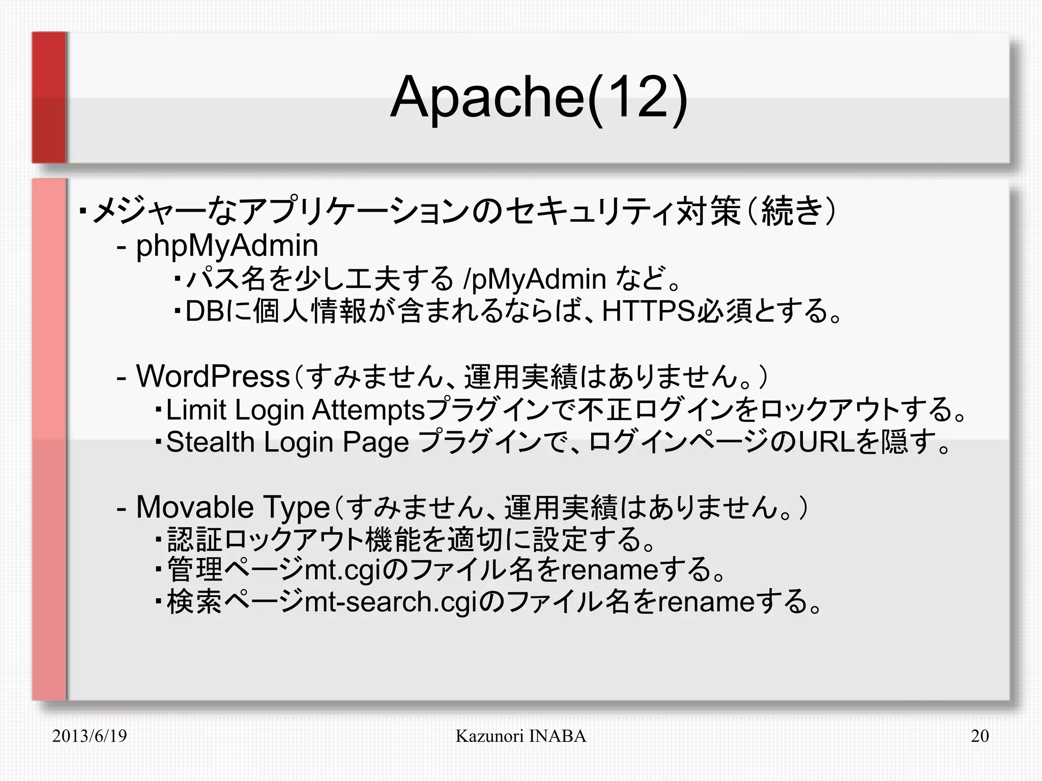 2013/6/19 Kazunori INABA 20
Apache(12)
・メジャーなアプリケーションのセキュリティ対策（続き）
　　- phpMyAdmin
　　　　　・パス名を少し工夫する /pMyAdmin など。
　　　　　・DBに個人情報が含まれるならば、HTTPS必須とする。
　　- WordPress（すみません、運用実績はありません。）
　　　　・Limit Login Attemptsプラグインで不正ログインをロックアウトする。
　　　　・Stealth Login Page プラグインで、ログインページのURLを隠す。
　　- Movable Type（すみません、運用実績はありません。）
　　　　・認証ロックアウト機能を適切に設定する。
　　　　・管理ページmt.cgiのファイル名をrenameする。
　　　　・検索ページmt-search.cgiのファイル名をrenameする。
 