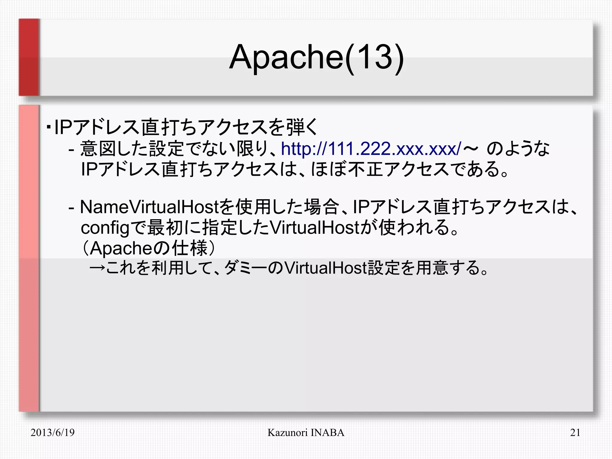 2013/6/19 Kazunori INABA 21
Apache(13)
・IPアドレス直打ちアクセスを弾く
　　- 意図した設定でない限り、http://111.222.xxx.xxx/～ のような
　　　IPアドレス直打ちアクセスは、ほぼ不正アクセスである。
　　- NameVirtualHostを使用した場合、IPアドレス直打ちアクセスは、
　　　configで最初に指定したVirtualHostが使われる。
　　　（Apacheの仕様）
　　　　→これを利用して、ダミーのVirtualHost設定を用意する。
 