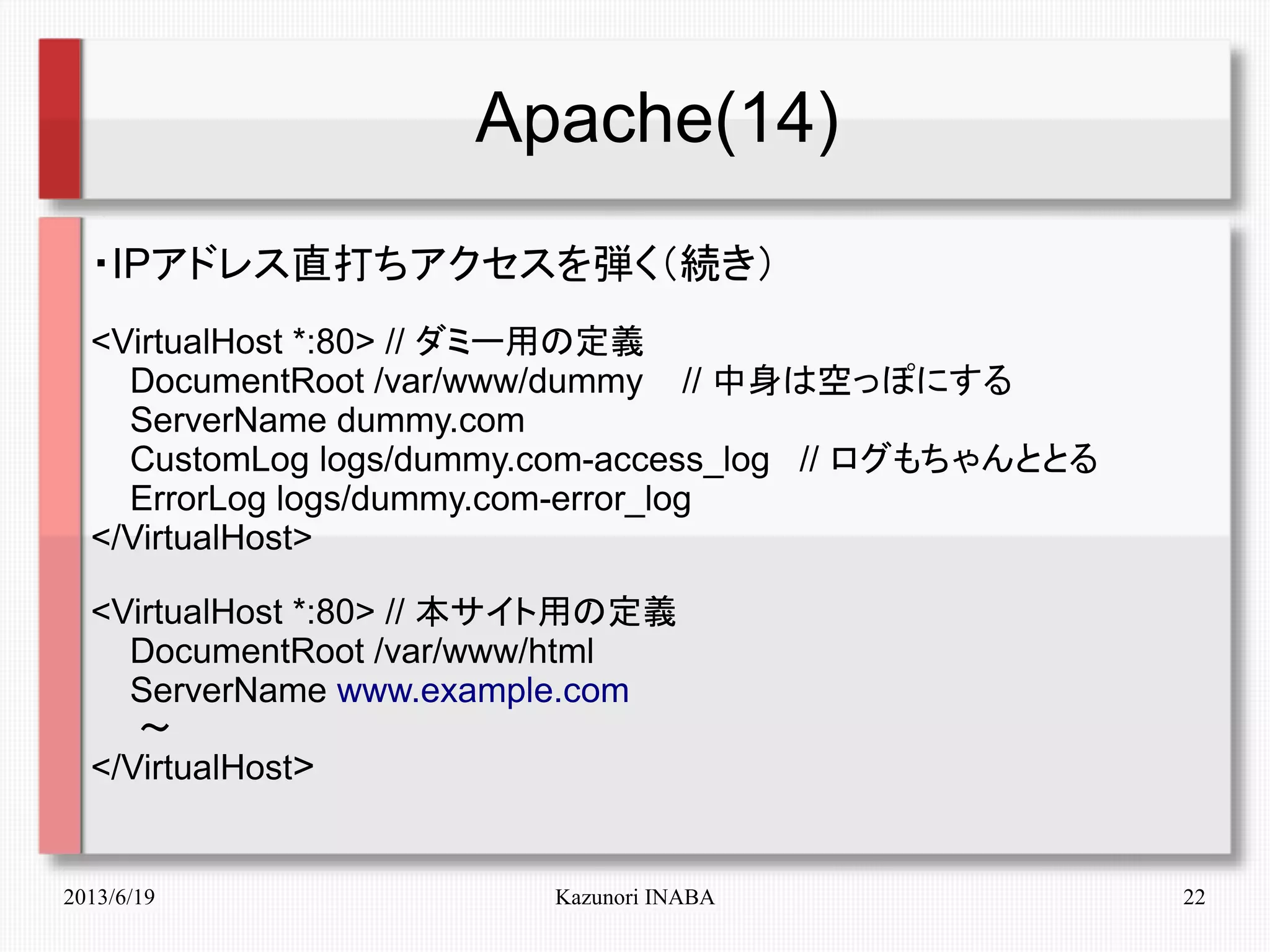 2013/6/19 Kazunori INABA 22
Apache(14)
・IPアドレス直打ちアクセスを弾く（続き）
<VirtualHost *:80> // ダミー用の定義
DocumentRoot /var/www/dummy // 中身は空っぽにする
ServerName dummy.com
CustomLog logs/dummy.com-access_log // ログもちゃんととる
ErrorLog logs/dummy.com-error_log
</VirtualHost>
<VirtualHost *:80> // 本サイト用の定義
DocumentRoot /var/www/html
ServerName www.example.com
　　～
</VirtualHost>
 
