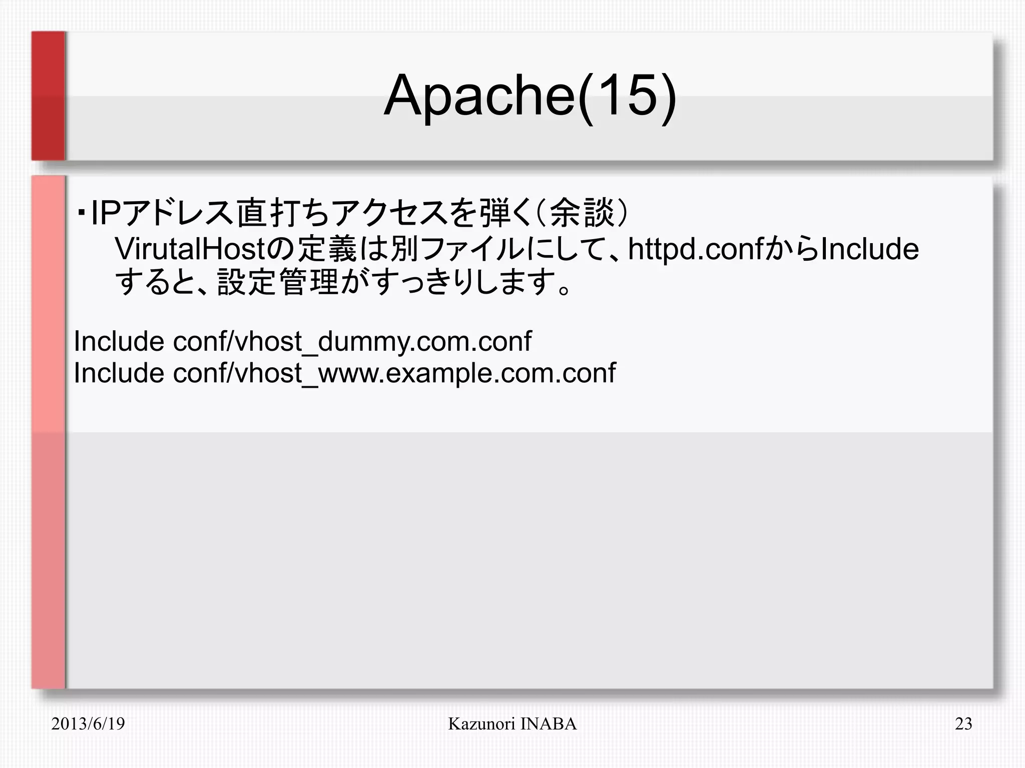 2013/6/19 Kazunori INABA 23
Apache(15)
・IPアドレス直打ちアクセスを弾く（余談）
　　VirutalHostの定義は別ファイルにして、httpd.confからInclude
　　すると、設定管理がすっきりします。
Include conf/vhost_dummy.com.conf
Include conf/vhost_www.example.com.conf
 