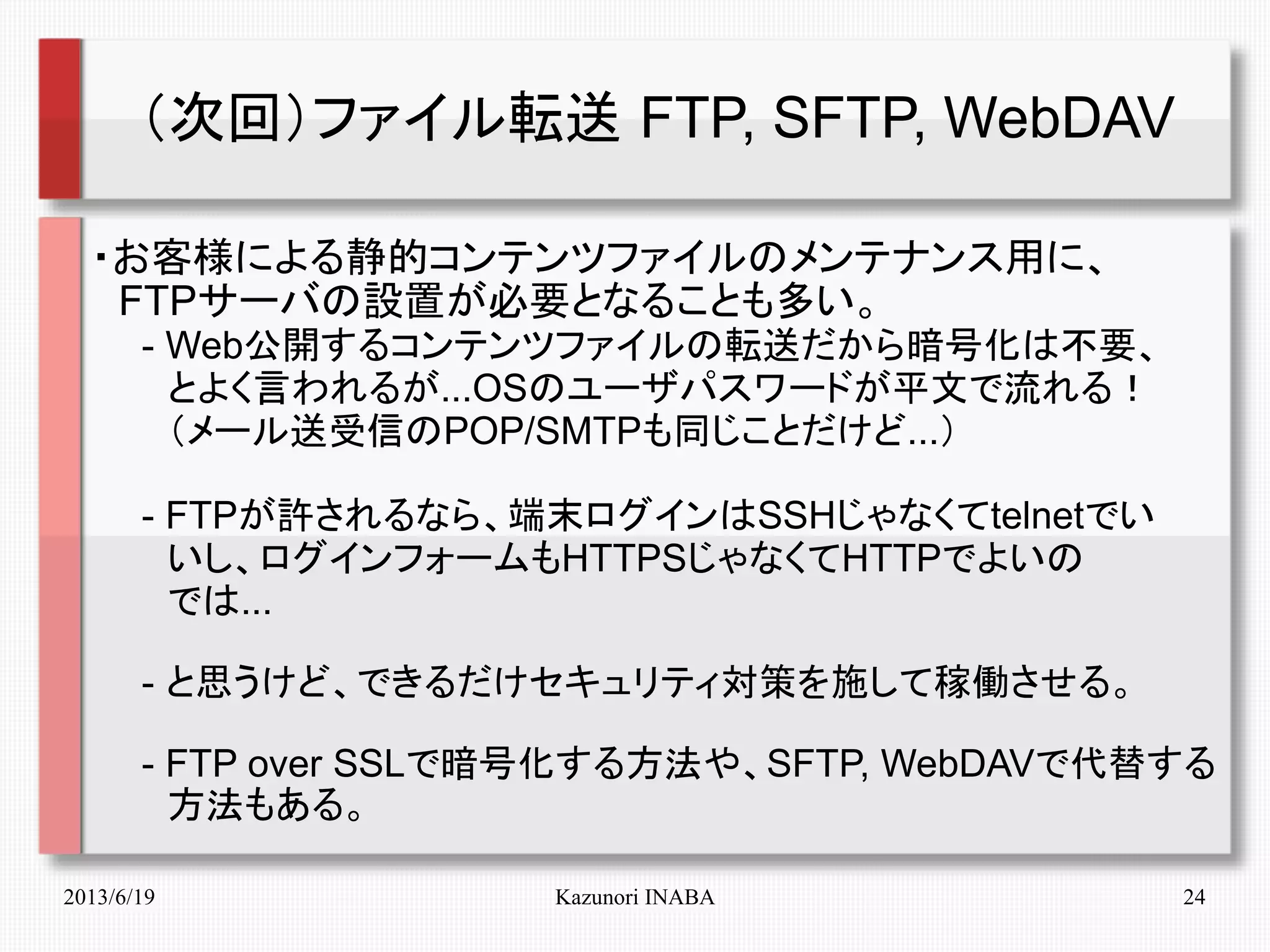 2013/6/19 Kazunori INABA 24
（次回）ファイル転送 FTP, SFTP, WebDAV
・お客様による静的コンテンツファイルのメンテナンス用に、
　FTPサーバの設置が必要となることも多い。
　　- Web公開するコンテンツファイルの転送だから暗号化は不要、
　　　とよく言われるが...OSのユーザパスワードが平文で流れる！
　　　（メール送受信のPOP/SMTPも同じことだけど...）
　　- FTPが許されるなら、端末ログインはSSHじゃなくてtelnetでい
　　　いし、ログインフォームもHTTPSじゃなくてHTTPでよいの
　　　では...
　　- と思うけど、できるだけセキュリティ対策を施して稼働させる。
　　- FTP over SSLで暗号化する方法や、SFTP, WebDAVで代替する
　　　方法もある。
　　　　
 