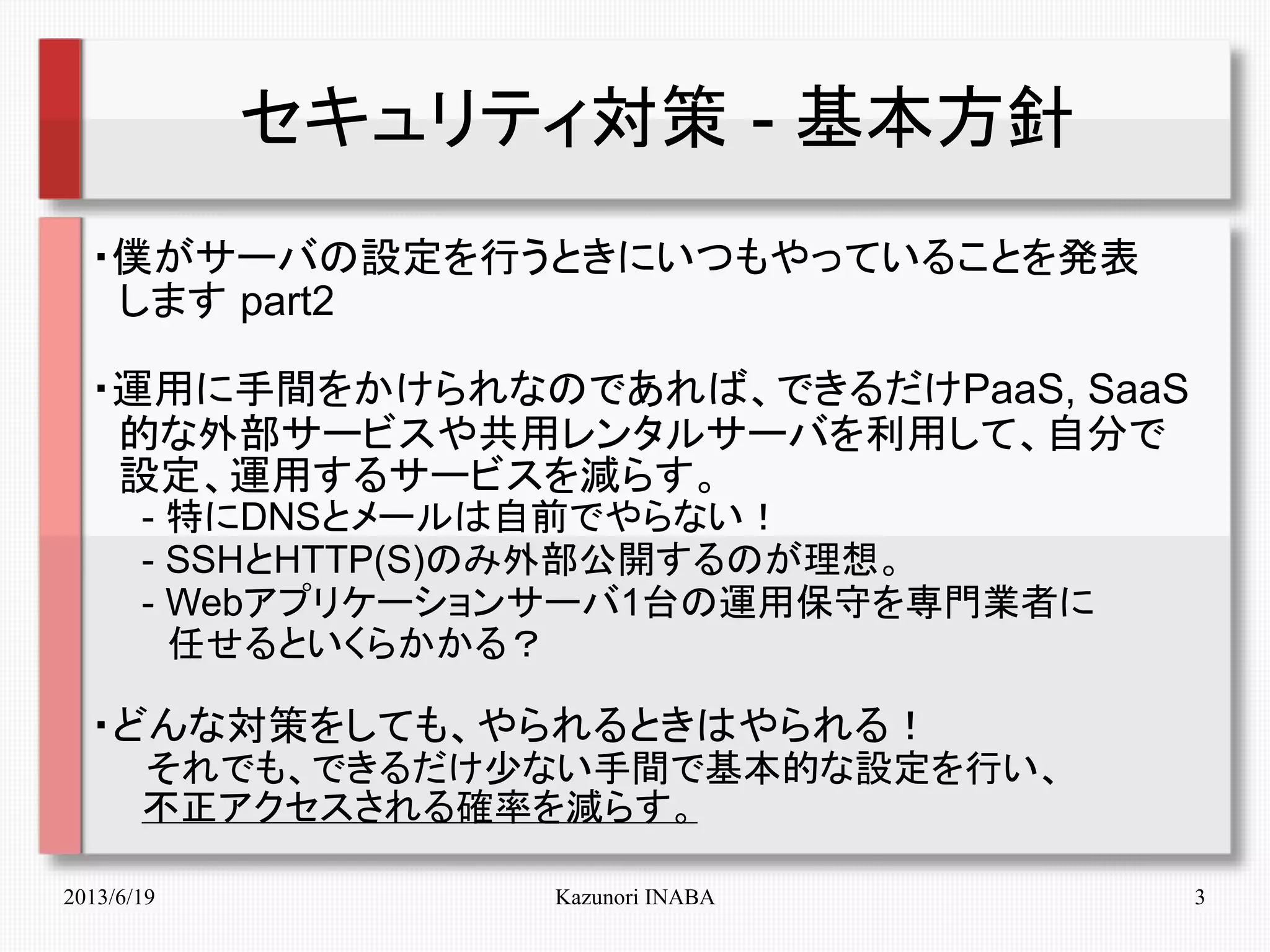 2013/6/19 Kazunori INABA 3
セキュリティ対策 - 基本方針
・僕がサーバの設定を行うときにいつもやっていることを発表
　します part2
・運用に手間をかけられなのであれば、できるだけPaaS, SaaS
　的な外部サービスや共用レンタルサーバを利用して、自分で
　設定、運用するサービスを減らす。
　　- 特にDNSとメールは自前でやらない！
　　- SSHとHTTP(S)のみ外部公開するのが理想。
　　- Webアプリケーションサーバ1台の運用保守を専門業者に
　　　任せるといくらかかる？
・どんな対策をしても、やられるときはやられる！
　　それでも、できるだけ少ない手間で基本的な設定を行い、
　　不正アクセスされる確率を減らす。
 
