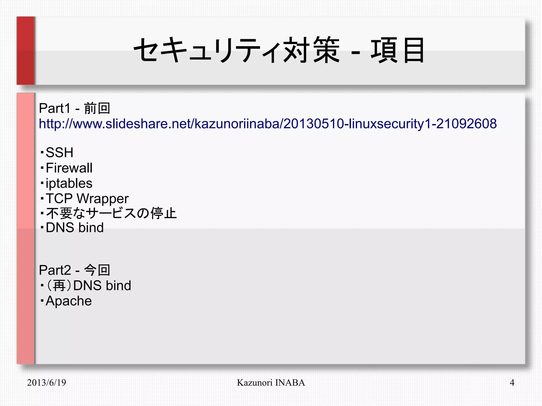 2013/6/19 Kazunori INABA 4
セキュリティ対策 - 項目
Part1 - 前回
http://www.slideshare.net/kazunoriinaba/20130510-linuxsecurity1-21092608
・SSH
・Firewall
・iptables
・TCP Wrapper
・不要なサービスの停止
・DNS bind
Part2 - 今回
・（再）DNS bind
・Apache
 