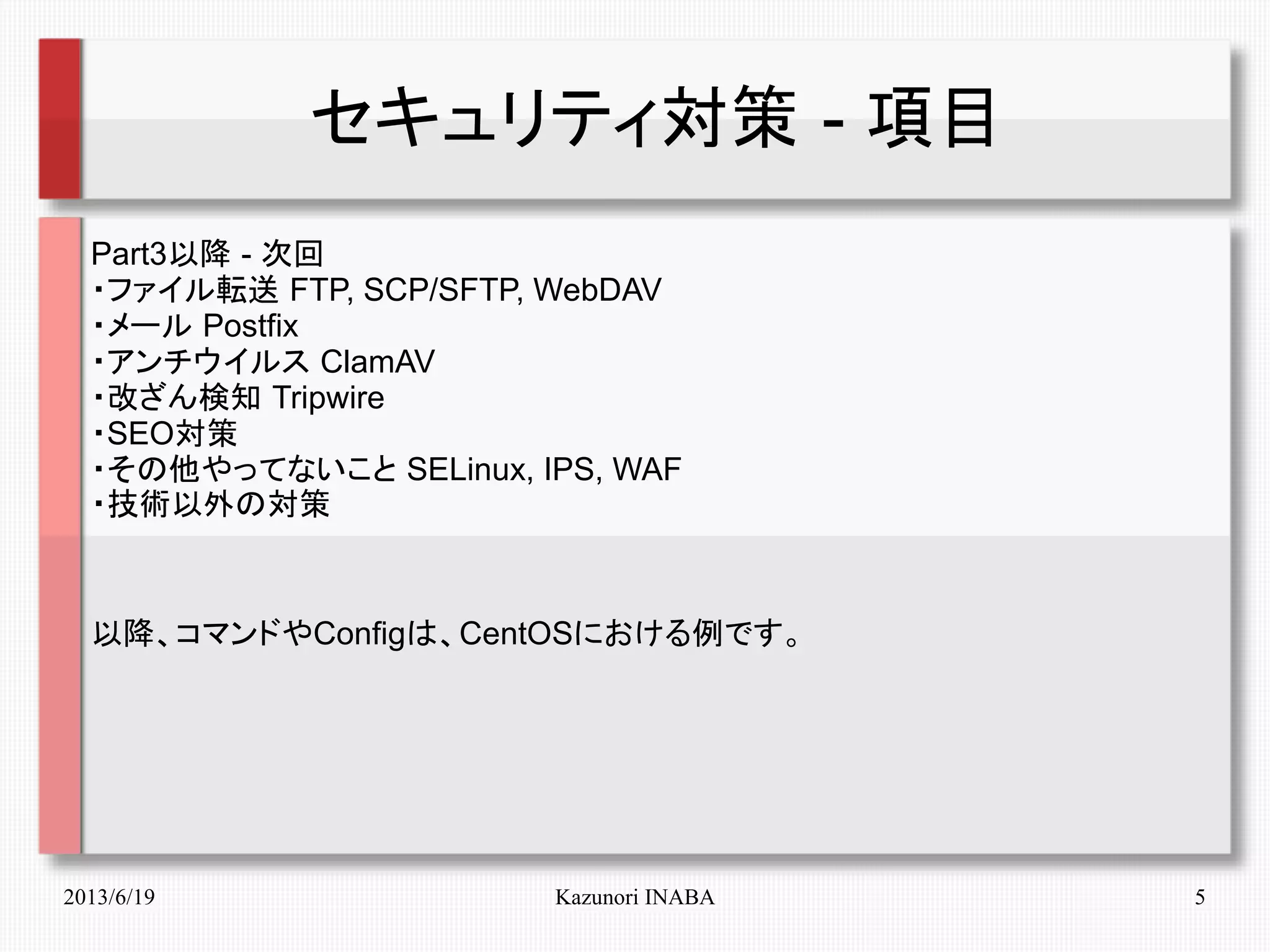 2013/6/19 Kazunori INABA 5
セキュリティ対策 - 項目
Part3以降 - 次回
・ファイル転送 FTP, SCP/SFTP, WebDAV
・メール Postfix
・アンチウイルス ClamAV
・改ざん検知 Tripwire
・SEO対策
・その他やってないこと SELinux, IPS, WAF
・技術以外の対策
以降、コマンドやConfigは、CentOSにおける例です。
 