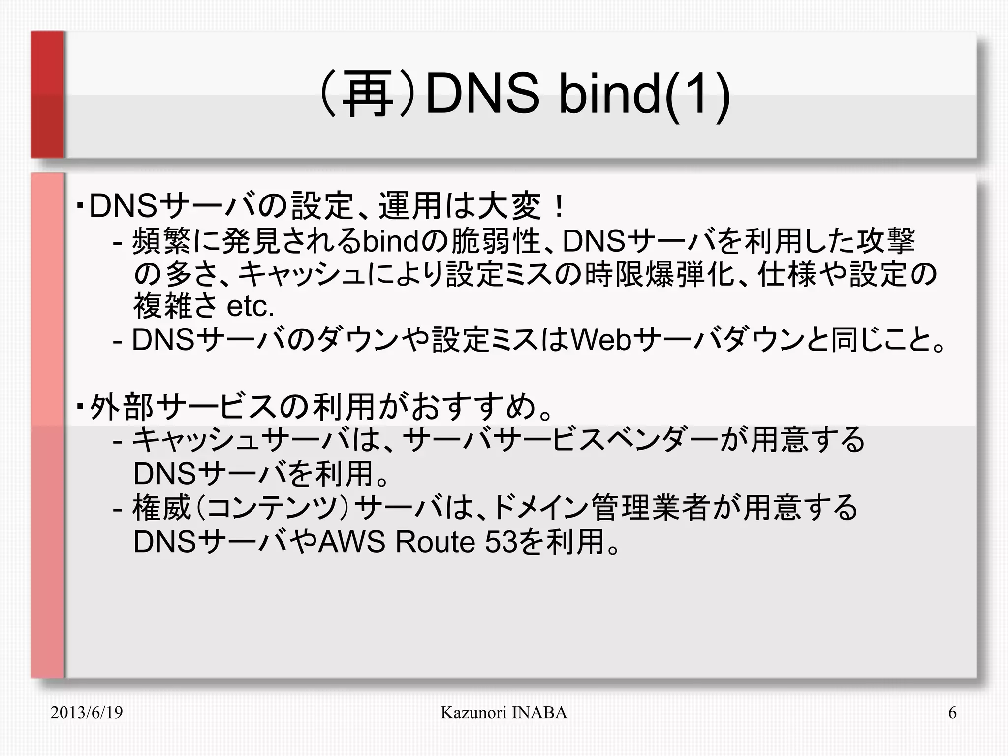 2013/6/19 Kazunori INABA 6
（再）DNS bind(1)
・DNSサーバの設定、運用は大変！
　　- 頻繁に発見されるbindの脆弱性、DNSサーバを利用した攻撃
　　　の多さ、キャッシュにより設定ミスの時限爆弾化、仕様や設定の
　　　複雑さ etc.
　　- DNSサーバのダウンや設定ミスはWebサーバダウンと同じこと。
・外部サービスの利用がおすすめ。
　　- キャッシュサーバは、サーバサービスベンダーが用意する
　　　DNSサーバを利用。
　　- 権威（コンテンツ）サーバは、ドメイン管理業者が用意する
　　　DNSサーバやAWS Route 53を利用。
　　
 