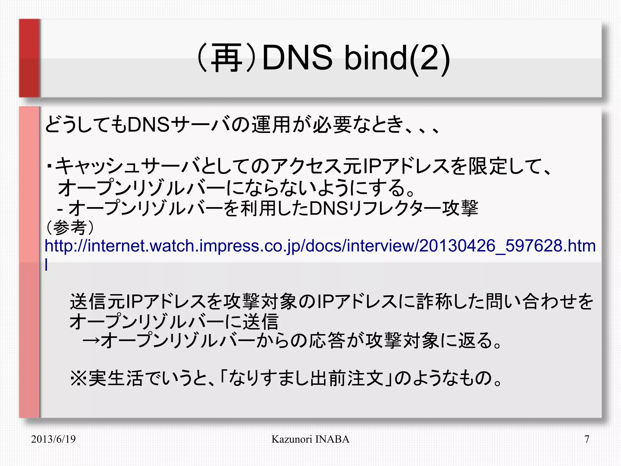 2013/6/19 Kazunori INABA 7
（再）DNS bind(2)
どうしてもDNSサーバの運用が必要なとき、、、
・キャッシュサーバとしてのアクセス元IPアドレスを限定して、
　オープンリゾルバーにならないようにする。
　- オープンリゾルバーを利用したDNSリフレクター攻撃
（参考）
http://internet.watch.impress.co.jp/docs/interview/20130426_597628.htm
l
　　送信元IPアドレスを攻撃対象のIPアドレスに詐称した問い合わせを
　　オープンリゾルバーに送信
　　　→オープンリゾルバーからの応答が攻撃対象に返る。
　　※実生活でいうと、「なりすまし出前注文」のようなもの。
 