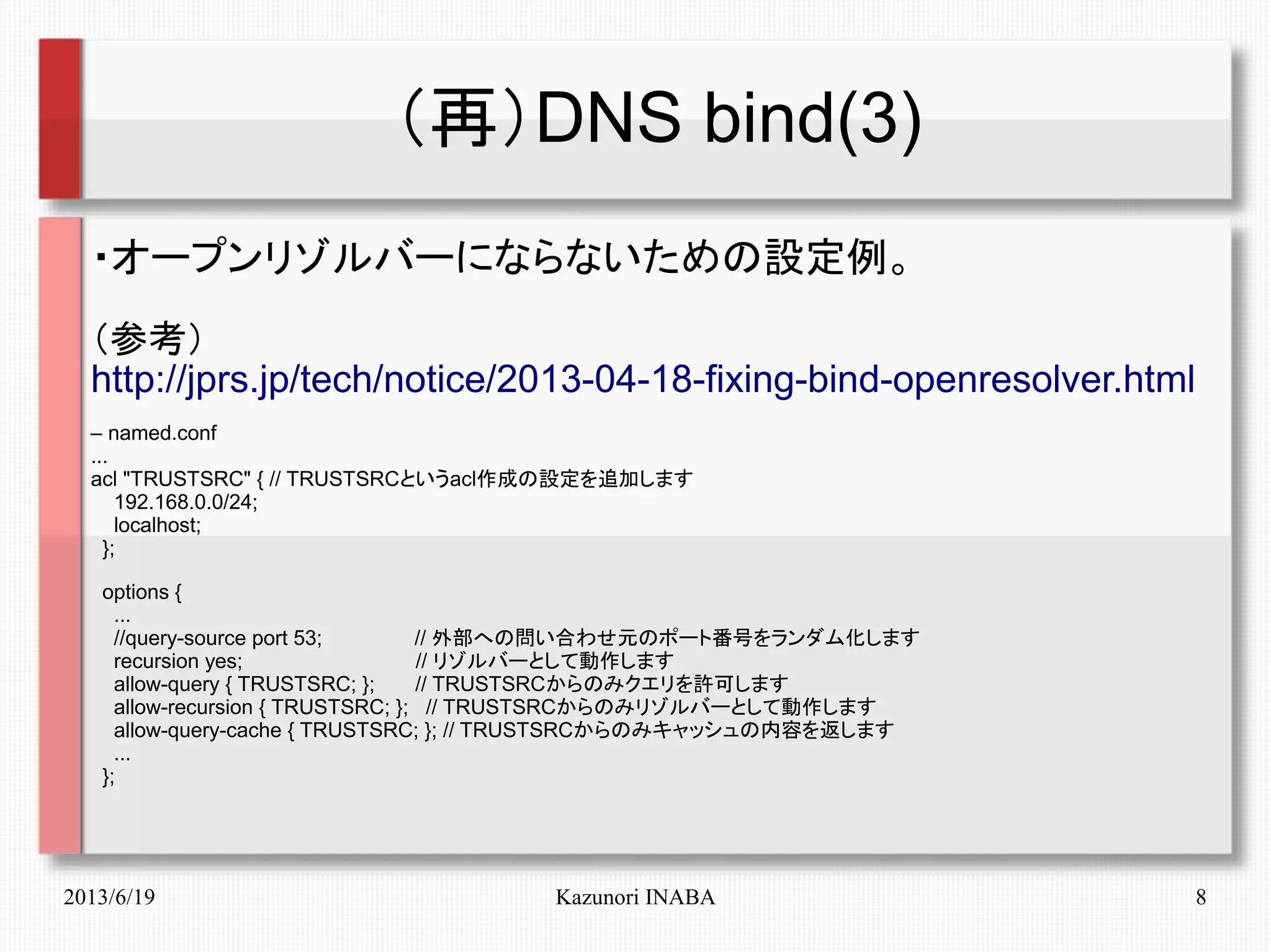 2013/6/19 Kazunori INABA 8
（再）DNS bind(3)
・オープンリゾルバーにならないための設定例。
（参考）
http://jprs.jp/tech/notice/2013-04-18-fixing-bind-openresolver.html
– named.conf
...
acl "TRUSTSRC" { // TRUSTSRCというacl作成の設定を追加します
192.168.0.0/24;
localhost;
};
options {
...
//query-source port 53; // 外部への問い合わせ元のポート番号をランダム化します
recursion yes; // リゾルバーとして動作します
allow-query { TRUSTSRC; }; // TRUSTSRCからのみクエリを許可します
allow-recursion { TRUSTSRC; }; // TRUSTSRCからのみリゾルバーとして動作します
allow-query-cache { TRUSTSRC; }; // TRUSTSRCからのみキャッシュの内容を返します
...
};
　　
 