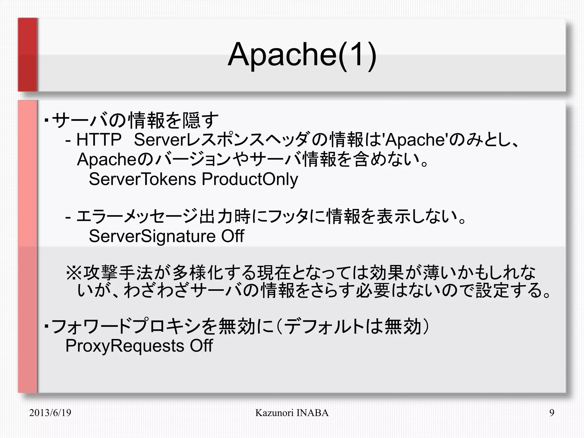 2013/6/19 Kazunori INABA 9
Apache(1)
・サーバの情報を隠す
　　- HTTP　Serverレスポンスヘッダの情報は'Apache'のみとし、
　　　Apacheのバージョンやサーバ情報を含めない。
　　　　ServerTokens ProductOnly
　　- エラーメッセージ出力時にフッタに情報を表示しない。
　　　　ServerSignature Off
　　※攻撃手法が多様化する現在となっては効果が薄いかもしれな
　　　いが、わざわざサーバの情報をさらす必要はないので設定する。
・フォワードプロキシを無効に（デフォルトは無効）
　　ProxyRequests Off
 