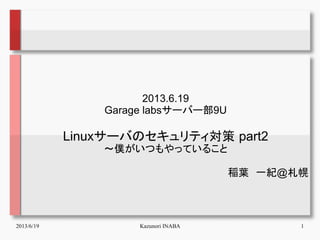 2013/6/19 Kazunori INABA 1
2013.6.19
Garage labsサーバー部9U
Linuxサーバのセキュリティ対策 part2
～僕がいつもやっていること
稲葉　一紀@札幌
 