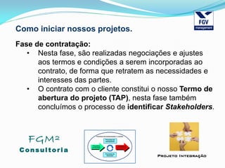 FGM²
Consul tori a
Projeto Integração
Como iniciar nossos projetos.
Fase de contratação:
• Nesta fase, são realizadas negociações e ajustes
aos termos e condições a serem incorporadas ao
contrato, de forma que retratem as necessidades e
interesses das partes.
• O contrato com o cliente constitui o nosso Termo de
abertura do projeto (TAP), nesta fase também
concluímos o processo de identificar Stakeholders.
 