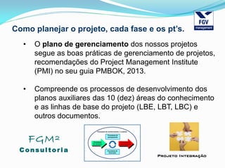 FGM²
Consul tori a
Projeto Integração
Como planejar o projeto, cada fase e os pt’s.
• O plano de gerenciamento dos nossos projetos
segue as boas práticas de gerenciamento de projetos,
recomendações do Project Management Institute
(PMI) no seu guia PMBOK, 2013.
• Compreende os processos de desenvolvimento dos
planos auxiliares das 10 (dez) áreas do conhecimento
e as linhas de base do projeto (LBE, LBT, LBC) e
outros documentos.
 